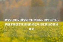 时空云社区，时空云社区货源站，时空云社区，构建未来数字生活的桥梁亿乐社区低价自营货源站