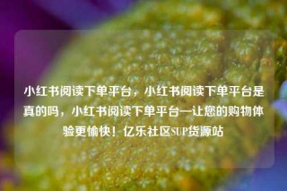 小红书阅读下单平台，小红书阅读下单平台是真的吗，小红书阅读下单平台—让您的购物体验更愉快！亿乐社区SUP货源站