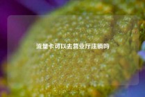 流量卡可以去营业厅注销吗