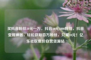 买抖音粉丝10元一万，抖音10元1000粉丝，抖音变现神器，轻松获取百万粉丝，只需10元！亿乐社区低价自营货源站