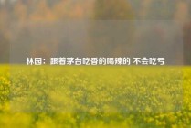 林园：跟着茅台吃香的喝辣的 不会吃亏