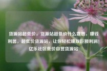货源站超低价，货源站超低价什么意思，赚钱利器，超低价货源站，让你轻松赚取巨额利润！亿乐社区低价自营货源站