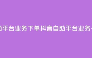 抖音自助平台业务下单(抖音自助平台业务一键下单)