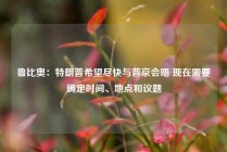 鲁比奥：特朗普希望尽快与普京会晤 现在需要确定时间、地点和议题