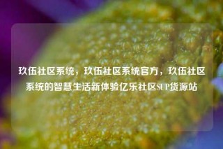 玖伍社区系统，玖伍社区系统官方，玖伍社区系统的智慧生活新体验亿乐社区SUP货源站