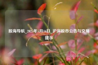 股海导航_2025年5月16日_沪深股市公告与交易提示
