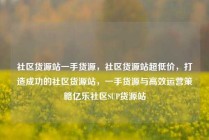 社区货源站一手货源，社区货源站超低价，打造成功的社区货源站，一手货源与高效运营策略亿乐社区SUP货源站