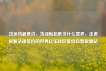 货源站超低价，货源站超低价什么意思，走进货源站超低价的世界亿乐社区低价自营货源站
