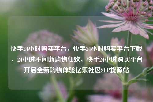 快手24小时购买平台，快手24小时购买平台下载，24小时不间断购物狂欢	，快手24小时购买平台开启全新购物体验亿乐社区SUP货源站  第1张
