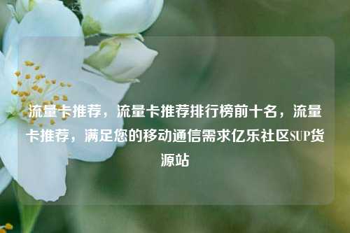 流量卡推荐，流量卡推荐排行榜前十名	，流量卡推荐，满足您的移动通信需求亿乐社区SUP货源站  第1张