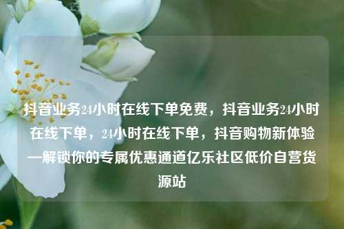 抖音业务24小时在线下单免费，抖音业务24小时在线下单，24小时在线下单	，抖音购物新体验—解锁你的专属优惠通道亿乐社区低价自营货源站  第1张