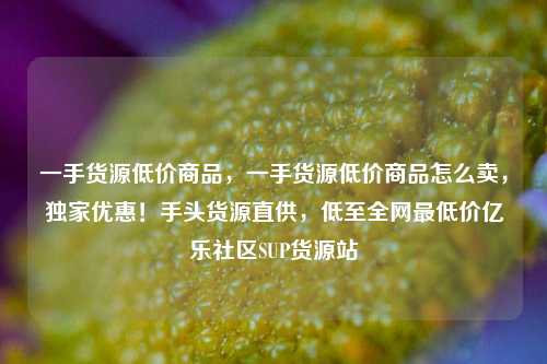一手货源低价商品，一手货源低价商品怎么卖	，独家优惠！手头货源直供，低至全网最低价亿乐社区SUP货源站  第1张