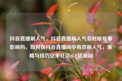 抖音直播刷人气	，抖音直播刷人气会对账号有影响吗，如何在抖音直播间中有效刷人气，策略与技巧亿乐社区SUP货源站  第1张