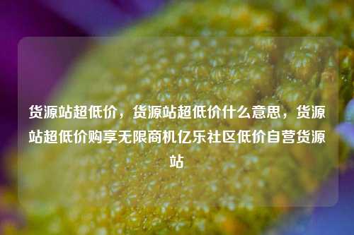 货源站超低价，货源站超低价什么意思，货源站超低价购享无限商机亿乐社区低价自营货源站  第1张