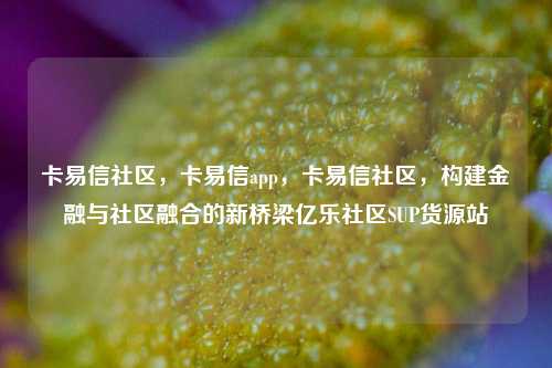 卡易信社区	，卡易信app，卡易信社区，构建金融与社区融合的新桥梁亿乐社区SUP货源站  第1张