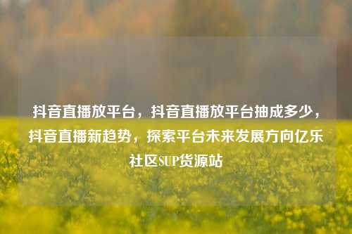 抖音直播放平台，抖音直播放平台抽成多少	，抖音直播新趋势，探索平台未来发展方向亿乐社区SUP货源站  第1张